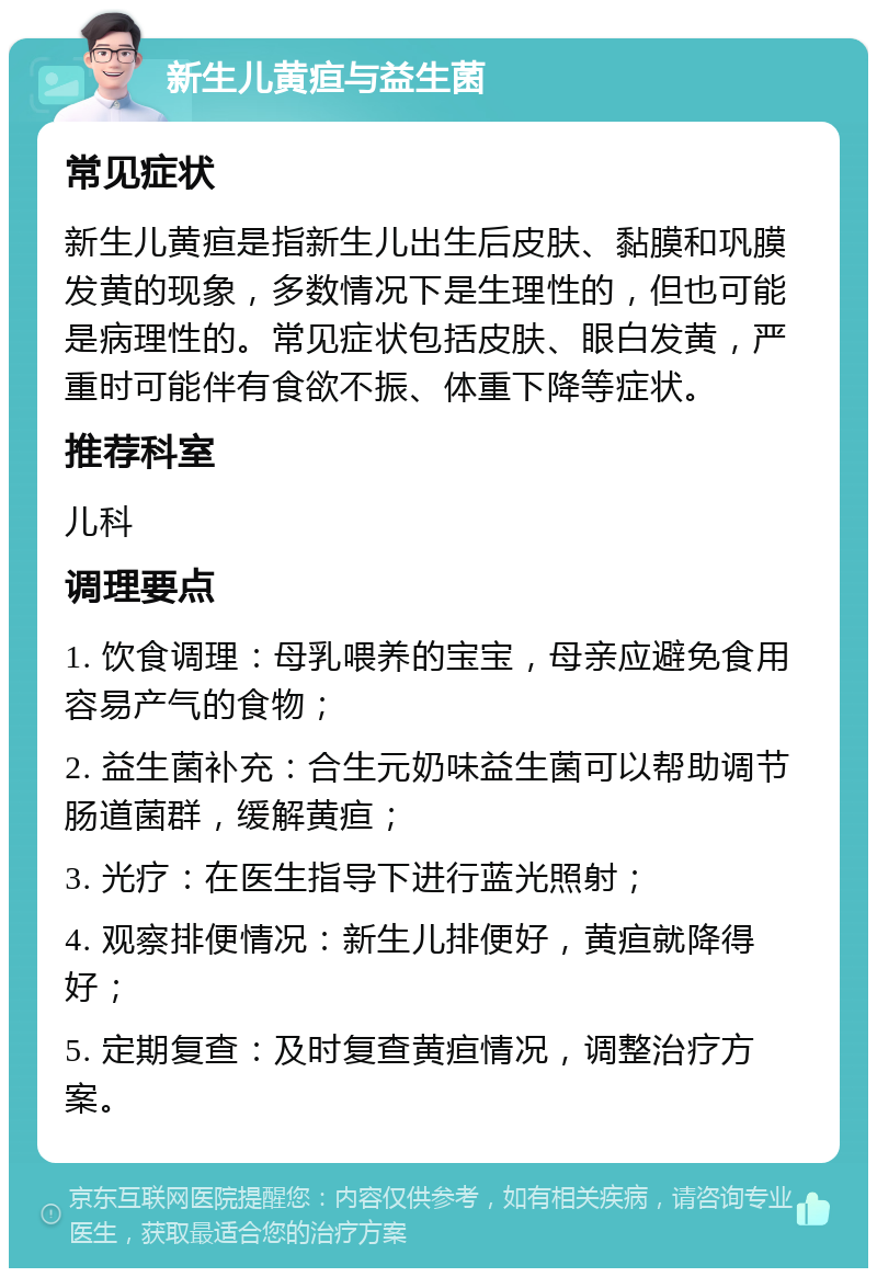 新生儿黄疸与益生菌 常见症状 新生儿黄疸是指新生儿出生后皮肤、黏膜和巩膜发黄的现象，多数情况下是生理性的，但也可能是病理性的。常见症状包括皮肤、眼白发黄，严重时可能伴有食欲不振、体重下降等症状。 推荐科室 儿科 调理要点 1. 饮食调理：母乳喂养的宝宝，母亲应避免食用容易产气的食物； 2. 益生菌补充：合生元奶味益生菌可以帮助调节肠道菌群，缓解黄疸； 3. 光疗：在医生指导下进行蓝光照射； 4. 观察排便情况：新生儿排便好，黄疸就降得好； 5. 定期复查：及时复查黄疸情况，调整治疗方案。