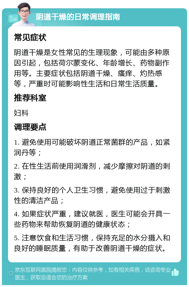 阴道干燥的日常调理指南 常见症状 阴道干燥是女性常见的生理现象，可能由多种原因引起，包括荷尔蒙变化、年龄增长、药物副作用等。主要症状包括阴道干燥、瘙痒、灼热感等，严重时可能影响性生活和日常生活质量。 推荐科室 妇科 调理要点 1. 避免使用可能破坏阴道正常菌群的产品，如紧润丹等； 2. 在性生活前使用润滑剂，减少摩擦对阴道的刺激； 3. 保持良好的个人卫生习惯，避免使用过于刺激性的清洁产品； 4. 如果症状严重，建议就医，医生可能会开具一些药物来帮助恢复阴道的健康状态； 5. 注意饮食和生活习惯，保持充足的水分摄入和良好的睡眠质量，有助于改善阴道干燥的症状。