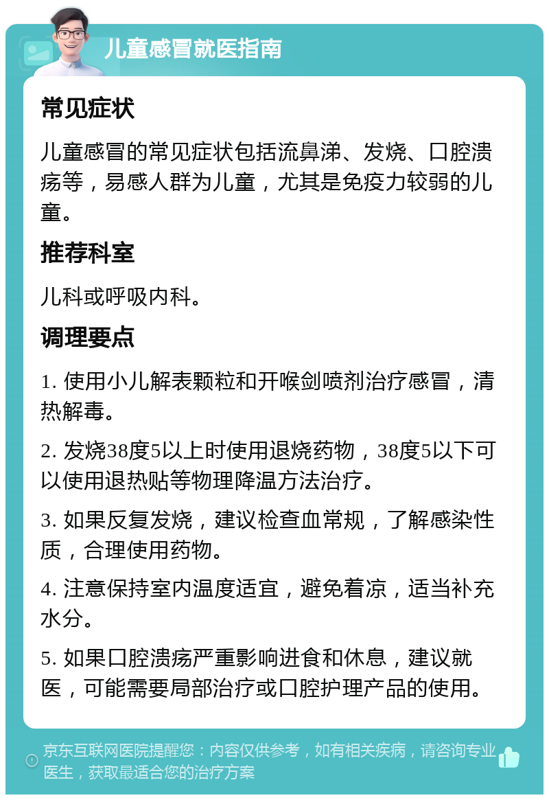 儿童感冒就医指南 常见症状 儿童感冒的常见症状包括流鼻涕、发烧、口腔溃疡等，易感人群为儿童，尤其是免疫力较弱的儿童。 推荐科室 儿科或呼吸内科。 调理要点 1. 使用小儿解表颗粒和开喉剑喷剂治疗感冒，清热解毒。 2. 发烧38度5以上时使用退烧药物，38度5以下可以使用退热贴等物理降温方法治疗。 3. 如果反复发烧，建议检查血常规，了解感染性质，合理使用药物。 4. 注意保持室内温度适宜，避免着凉，适当补充水分。 5. 如果口腔溃疡严重影响进食和休息，建议就医，可能需要局部治疗或口腔护理产品的使用。