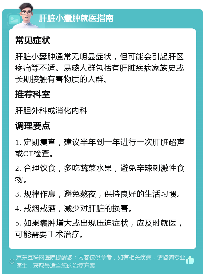 肝脏小囊肿就医指南 常见症状 肝脏小囊肿通常无明显症状，但可能会引起肝区疼痛等不适。易感人群包括有肝脏疾病家族史或长期接触有害物质的人群。 推荐科室 肝胆外科或消化内科 调理要点 1. 定期复查，建议半年到一年进行一次肝脏超声或CT检查。 2. 合理饮食，多吃蔬菜水果，避免辛辣刺激性食物。 3. 规律作息，避免熬夜，保持良好的生活习惯。 4. 戒烟戒酒，减少对肝脏的损害。 5. 如果囊肿增大或出现压迫症状，应及时就医，可能需要手术治疗。