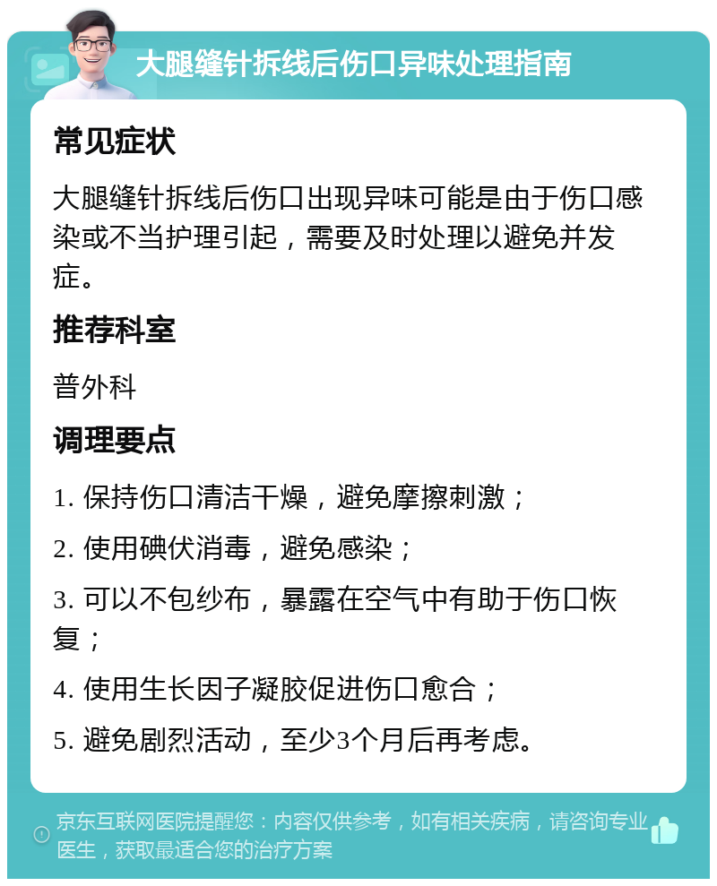 大腿缝针拆线后伤口异味处理指南 常见症状 大腿缝针拆线后伤口出现异味可能是由于伤口感染或不当护理引起，需要及时处理以避免并发症。 推荐科室 普外科 调理要点 1. 保持伤口清洁干燥，避免摩擦刺激； 2. 使用碘伏消毒，避免感染； 3. 可以不包纱布，暴露在空气中有助于伤口恢复； 4. 使用生长因子凝胶促进伤口愈合； 5. 避免剧烈活动，至少3个月后再考虑。