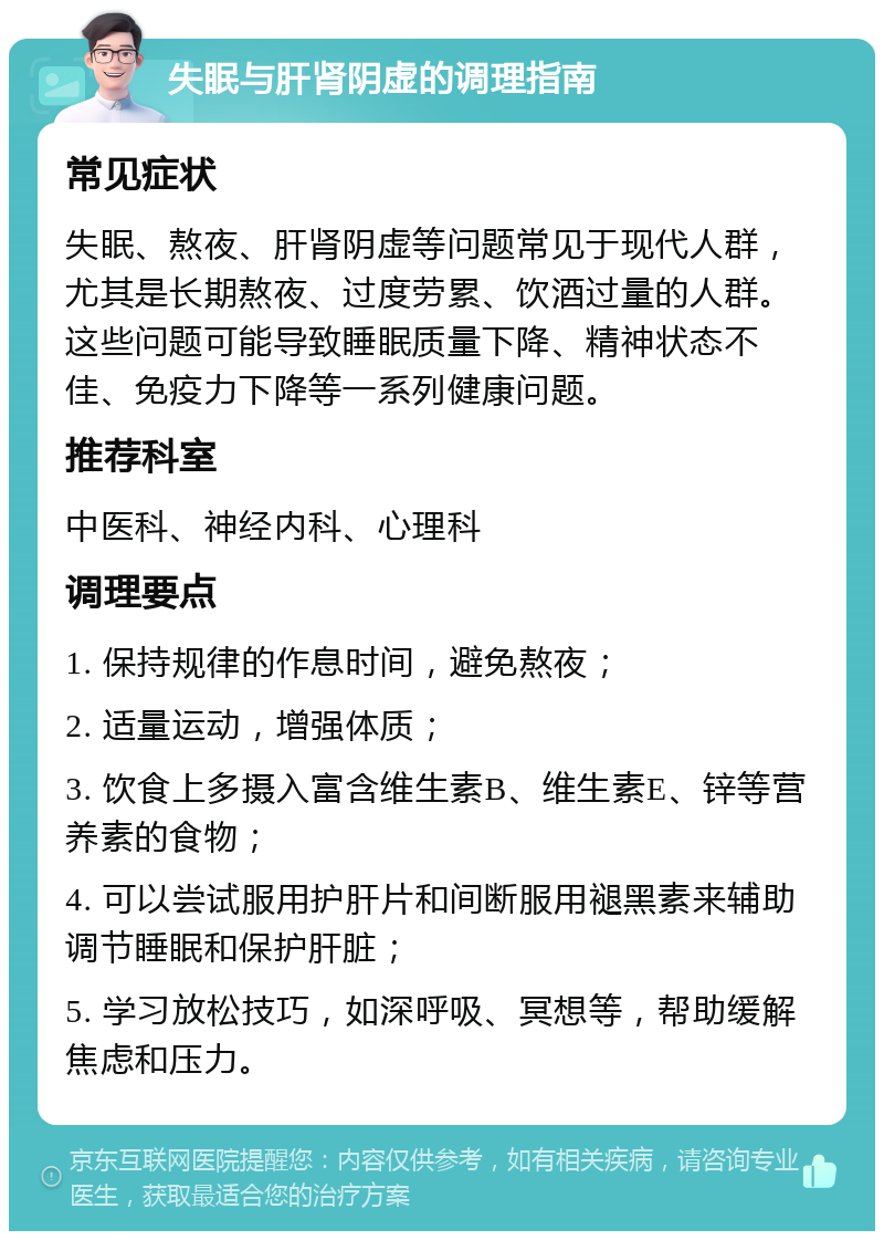 失眠与肝肾阴虚的调理指南 常见症状 失眠、熬夜、肝肾阴虚等问题常见于现代人群，尤其是长期熬夜、过度劳累、饮酒过量的人群。这些问题可能导致睡眠质量下降、精神状态不佳、免疫力下降等一系列健康问题。 推荐科室 中医科、神经内科、心理科 调理要点 1. 保持规律的作息时间，避免熬夜； 2. 适量运动，增强体质； 3. 饮食上多摄入富含维生素B、维生素E、锌等营养素的食物； 4. 可以尝试服用护肝片和间断服用褪黑素来辅助调节睡眠和保护肝脏； 5. 学习放松技巧，如深呼吸、冥想等，帮助缓解焦虑和压力。