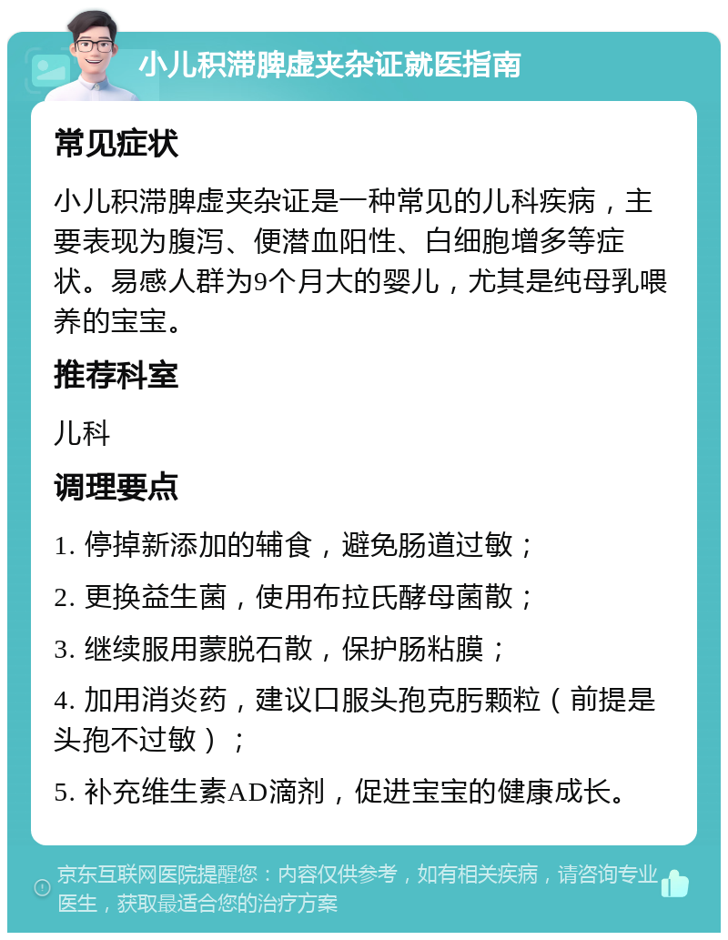 小儿积滞脾虚夹杂证就医指南 常见症状 小儿积滞脾虚夹杂证是一种常见的儿科疾病，主要表现为腹泻、便潜血阳性、白细胞增多等症状。易感人群为9个月大的婴儿，尤其是纯母乳喂养的宝宝。 推荐科室 儿科 调理要点 1. 停掉新添加的辅食，避免肠道过敏； 2. 更换益生菌，使用布拉氏酵母菌散； 3. 继续服用蒙脱石散，保护肠粘膜； 4. 加用消炎药，建议口服头孢克肟颗粒（前提是头孢不过敏）； 5. 补充维生素AD滴剂，促进宝宝的健康成长。