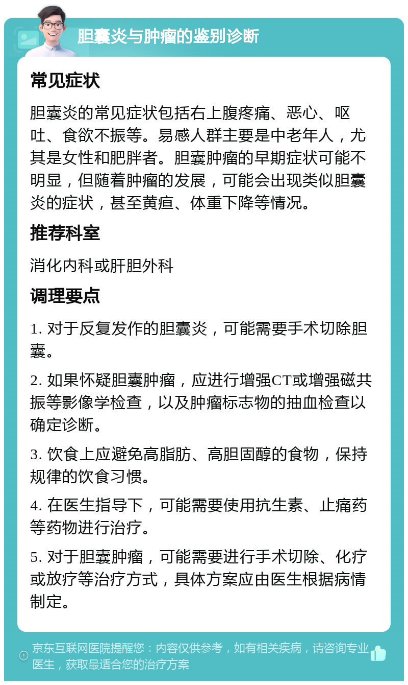 胆囊炎与肿瘤的鉴别诊断 常见症状 胆囊炎的常见症状包括右上腹疼痛、恶心、呕吐、食欲不振等。易感人群主要是中老年人，尤其是女性和肥胖者。胆囊肿瘤的早期症状可能不明显，但随着肿瘤的发展，可能会出现类似胆囊炎的症状，甚至黄疸、体重下降等情况。 推荐科室 消化内科或肝胆外科 调理要点 1. 对于反复发作的胆囊炎，可能需要手术切除胆囊。 2. 如果怀疑胆囊肿瘤，应进行增强CT或增强磁共振等影像学检查，以及肿瘤标志物的抽血检查以确定诊断。 3. 饮食上应避免高脂肪、高胆固醇的食物，保持规律的饮食习惯。 4. 在医生指导下，可能需要使用抗生素、止痛药等药物进行治疗。 5. 对于胆囊肿瘤，可能需要进行手术切除、化疗或放疗等治疗方式，具体方案应由医生根据病情制定。