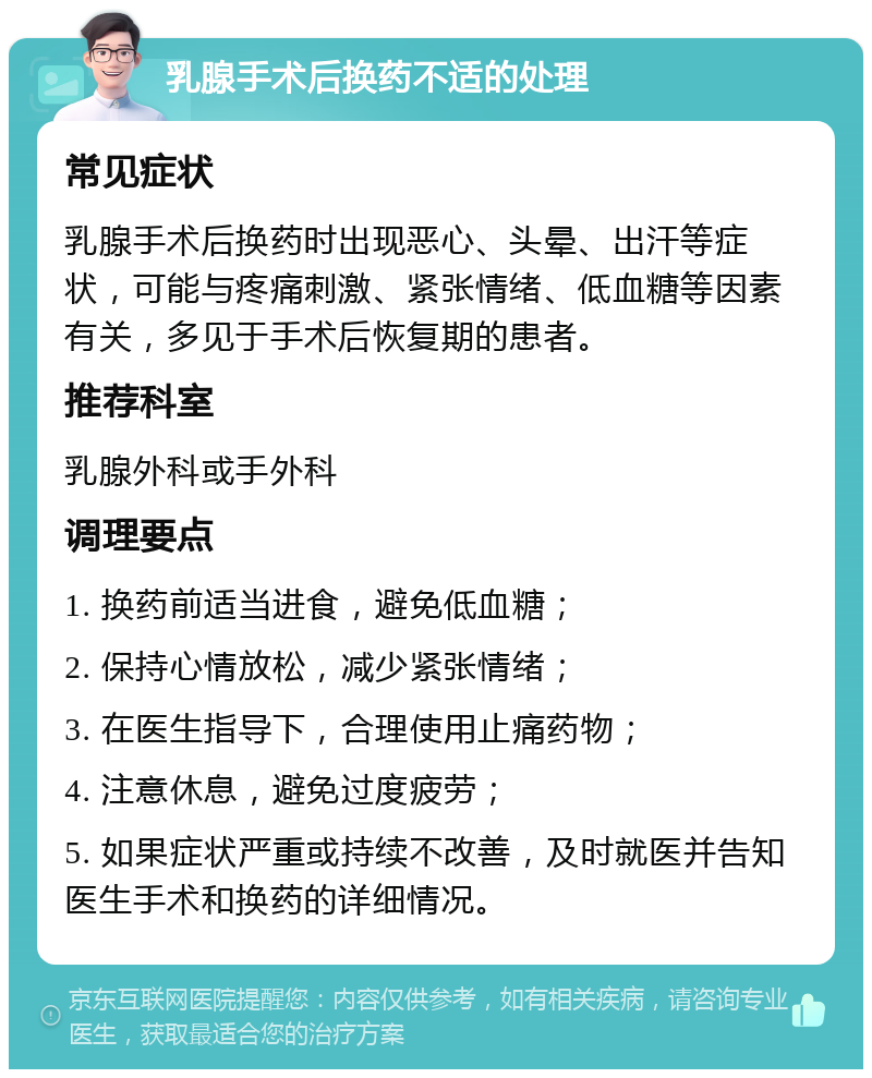 乳腺手术后换药不适的处理 常见症状 乳腺手术后换药时出现恶心、头晕、出汗等症状，可能与疼痛刺激、紧张情绪、低血糖等因素有关，多见于手术后恢复期的患者。 推荐科室 乳腺外科或手外科 调理要点 1. 换药前适当进食，避免低血糖； 2. 保持心情放松，减少紧张情绪； 3. 在医生指导下，合理使用止痛药物； 4. 注意休息，避免过度疲劳； 5. 如果症状严重或持续不改善，及时就医并告知医生手术和换药的详细情况。