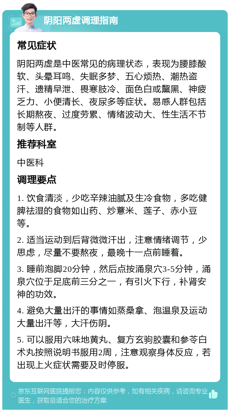 阴阳两虚调理指南 常见症状 阴阳两虚是中医常见的病理状态，表现为腰膝酸软、头晕耳鸣、失眠多梦、五心烦热、潮热盗汗、遗精早泄、畏寒肢冷、面色白或黧黑、神疲乏力、小便清长、夜尿多等症状。易感人群包括长期熬夜、过度劳累、情绪波动大、性生活不节制等人群。 推荐科室 中医科 调理要点 1. 饮食清淡，少吃辛辣油腻及生冷食物，多吃健脾祛湿的食物如山药、炒薏米、莲子、赤小豆等。 2. 适当运动到后背微微汗出，注意情绪调节，少思虑，尽量不要熬夜，最晚十一点前睡着。 3. 睡前泡脚20分钟，然后点按涌泉穴3-5分钟，涌泉穴位于足底前三分之一，有引火下行，补肾安神的功效。 4. 避免大量出汗的事情如蒸桑拿、泡温泉及运动大量出汗等，大汗伤阴。 5. 可以服用六味地黄丸、复方玄驹胶囊和参苓白术丸按照说明书服用2周，注意观察身体反应，若出现上火症状需要及时停服。