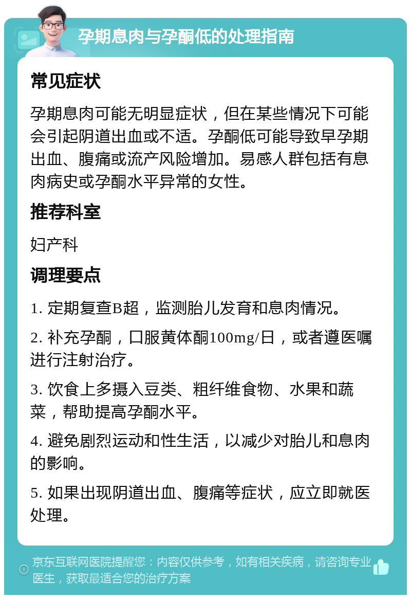 孕期息肉与孕酮低的处理指南 常见症状 孕期息肉可能无明显症状，但在某些情况下可能会引起阴道出血或不适。孕酮低可能导致早孕期出血、腹痛或流产风险增加。易感人群包括有息肉病史或孕酮水平异常的女性。 推荐科室 妇产科 调理要点 1. 定期复查B超，监测胎儿发育和息肉情况。 2. 补充孕酮，口服黄体酮100mg/日，或者遵医嘱进行注射治疗。 3. 饮食上多摄入豆类、粗纤维食物、水果和蔬菜，帮助提高孕酮水平。 4. 避免剧烈运动和性生活，以减少对胎儿和息肉的影响。 5. 如果出现阴道出血、腹痛等症状，应立即就医处理。