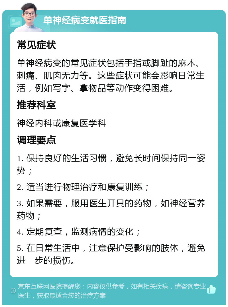 单神经病变就医指南 常见症状 单神经病变的常见症状包括手指或脚趾的麻木、刺痛、肌肉无力等。这些症状可能会影响日常生活，例如写字、拿物品等动作变得困难。 推荐科室 神经内科或康复医学科 调理要点 1. 保持良好的生活习惯，避免长时间保持同一姿势； 2. 适当进行物理治疗和康复训练； 3. 如果需要，服用医生开具的药物，如神经营养药物； 4. 定期复查，监测病情的变化； 5. 在日常生活中，注意保护受影响的肢体，避免进一步的损伤。