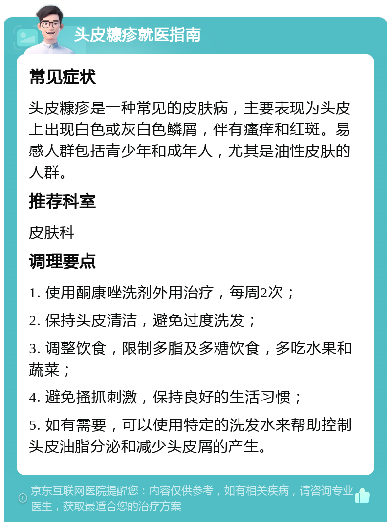 头皮糠疹就医指南 常见症状 头皮糠疹是一种常见的皮肤病，主要表现为头皮上出现白色或灰白色鳞屑，伴有瘙痒和红斑。易感人群包括青少年和成年人，尤其是油性皮肤的人群。 推荐科室 皮肤科 调理要点 1. 使用酮康唑洗剂外用治疗，每周2次； 2. 保持头皮清洁，避免过度洗发； 3. 调整饮食，限制多脂及多糖饮食，多吃水果和蔬菜； 4. 避免搔抓刺激，保持良好的生活习惯； 5. 如有需要，可以使用特定的洗发水来帮助控制头皮油脂分泌和减少头皮屑的产生。