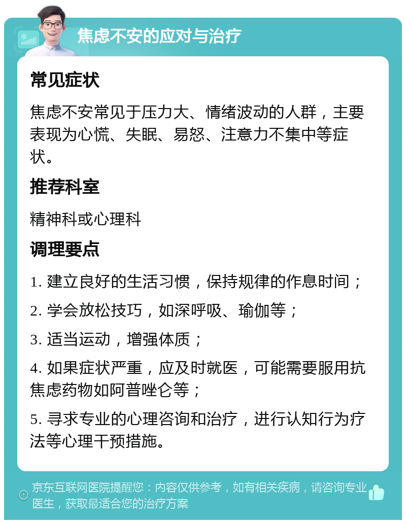 焦虑不安的应对与治疗 常见症状 焦虑不安常见于压力大、情绪波动的人群，主要表现为心慌、失眠、易怒、注意力不集中等症状。 推荐科室 精神科或心理科 调理要点 1. 建立良好的生活习惯，保持规律的作息时间； 2. 学会放松技巧，如深呼吸、瑜伽等； 3. 适当运动，增强体质； 4. 如果症状严重，应及时就医，可能需要服用抗焦虑药物如阿普唑仑等； 5. 寻求专业的心理咨询和治疗，进行认知行为疗法等心理干预措施。