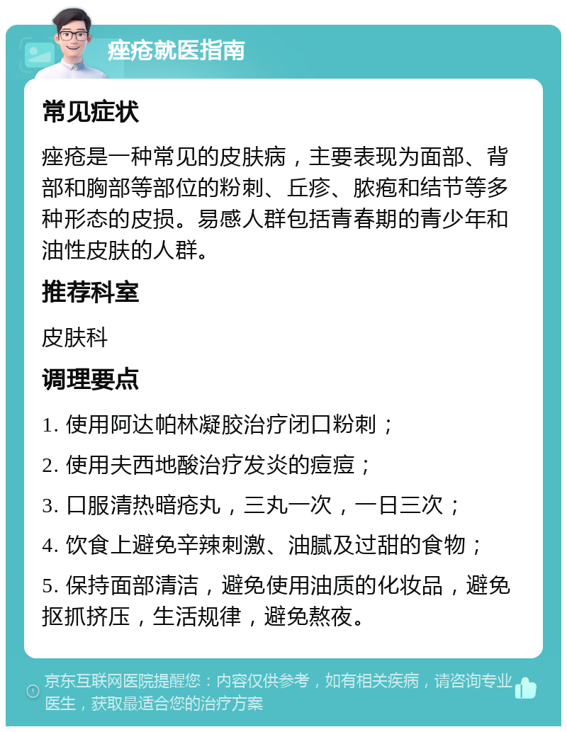 痤疮就医指南 常见症状 痤疮是一种常见的皮肤病，主要表现为面部、背部和胸部等部位的粉刺、丘疹、脓疱和结节等多种形态的皮损。易感人群包括青春期的青少年和油性皮肤的人群。 推荐科室 皮肤科 调理要点 1. 使用阿达帕林凝胶治疗闭口粉刺； 2. 使用夫西地酸治疗发炎的痘痘； 3. 口服清热暗疮丸，三丸一次，一日三次； 4. 饮食上避免辛辣刺激、油腻及过甜的食物； 5. 保持面部清洁，避免使用油质的化妆品，避免抠抓挤压，生活规律，避免熬夜。