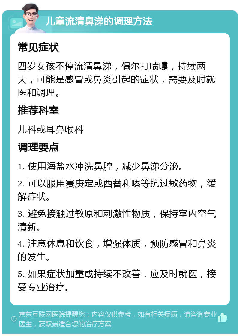 儿童流清鼻涕的调理方法 常见症状 四岁女孩不停流清鼻涕，偶尔打喷嚏，持续两天，可能是感冒或鼻炎引起的症状，需要及时就医和调理。 推荐科室 儿科或耳鼻喉科 调理要点 1. 使用海盐水冲洗鼻腔，减少鼻涕分泌。 2. 可以服用赛庚定或西替利嗪等抗过敏药物，缓解症状。 3. 避免接触过敏原和刺激性物质，保持室内空气清新。 4. 注意休息和饮食，增强体质，预防感冒和鼻炎的发生。 5. 如果症状加重或持续不改善，应及时就医，接受专业治疗。