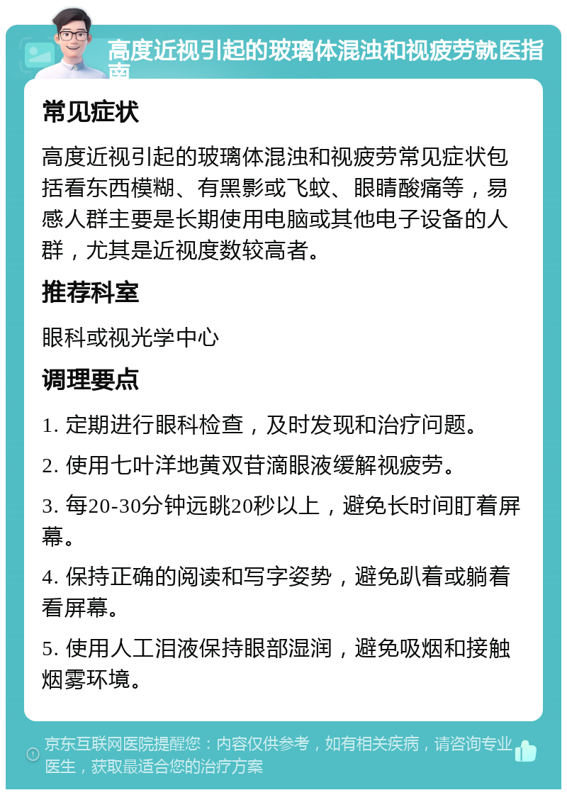 高度近视引起的玻璃体混浊和视疲劳就医指南 常见症状 高度近视引起的玻璃体混浊和视疲劳常见症状包括看东西模糊、有黑影或飞蚊、眼睛酸痛等，易感人群主要是长期使用电脑或其他电子设备的人群，尤其是近视度数较高者。 推荐科室 眼科或视光学中心 调理要点 1. 定期进行眼科检查，及时发现和治疗问题。 2. 使用七叶洋地黄双苷滴眼液缓解视疲劳。 3. 每20-30分钟远眺20秒以上，避免长时间盯着屏幕。 4. 保持正确的阅读和写字姿势，避免趴着或躺着看屏幕。 5. 使用人工泪液保持眼部湿润，避免吸烟和接触烟雾环境。