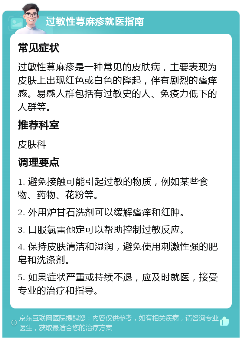 过敏性荨麻疹就医指南 常见症状 过敏性荨麻疹是一种常见的皮肤病，主要表现为皮肤上出现红色或白色的隆起，伴有剧烈的瘙痒感。易感人群包括有过敏史的人、免疫力低下的人群等。 推荐科室 皮肤科 调理要点 1. 避免接触可能引起过敏的物质，例如某些食物、药物、花粉等。 2. 外用炉甘石洗剂可以缓解瘙痒和红肿。 3. 口服氯雷他定可以帮助控制过敏反应。 4. 保持皮肤清洁和湿润，避免使用刺激性强的肥皂和洗涤剂。 5. 如果症状严重或持续不退，应及时就医，接受专业的治疗和指导。