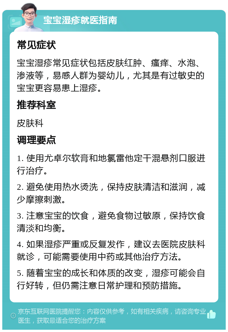 宝宝湿疹就医指南 常见症状 宝宝湿疹常见症状包括皮肤红肿、瘙痒、水泡、渗液等，易感人群为婴幼儿，尤其是有过敏史的宝宝更容易患上湿疹。 推荐科室 皮肤科 调理要点 1. 使用尤卓尔软膏和地氯雷他定干混悬剂口服进行治疗。 2. 避免使用热水烫洗，保持皮肤清洁和滋润，减少摩擦刺激。 3. 注意宝宝的饮食，避免食物过敏原，保持饮食清淡和均衡。 4. 如果湿疹严重或反复发作，建议去医院皮肤科就诊，可能需要使用中药或其他治疗方法。 5. 随着宝宝的成长和体质的改变，湿疹可能会自行好转，但仍需注意日常护理和预防措施。