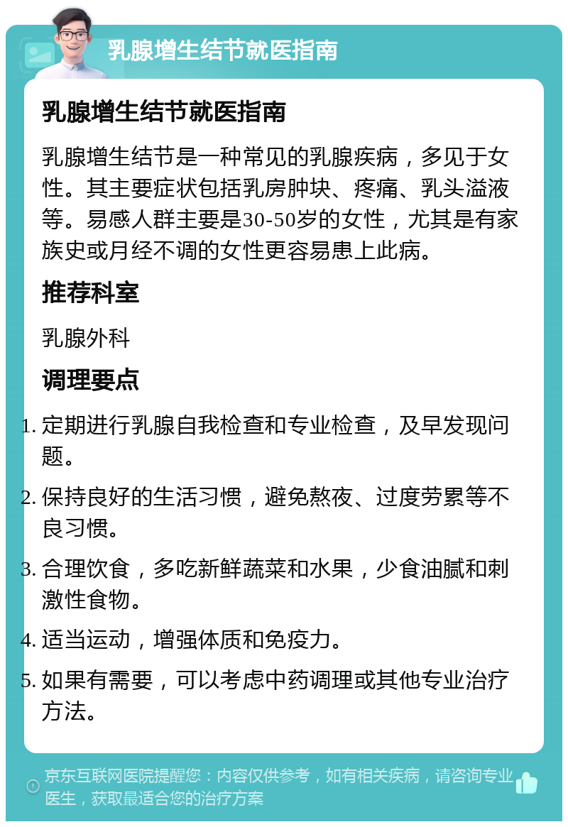 乳腺增生结节就医指南 乳腺增生结节就医指南 乳腺增生结节是一种常见的乳腺疾病，多见于女性。其主要症状包括乳房肿块、疼痛、乳头溢液等。易感人群主要是30-50岁的女性，尤其是有家族史或月经不调的女性更容易患上此病。 推荐科室 乳腺外科 调理要点 定期进行乳腺自我检查和专业检查，及早发现问题。 保持良好的生活习惯，避免熬夜、过度劳累等不良习惯。 合理饮食，多吃新鲜蔬菜和水果，少食油腻和刺激性食物。 适当运动，增强体质和免疫力。 如果有需要，可以考虑中药调理或其他专业治疗方法。