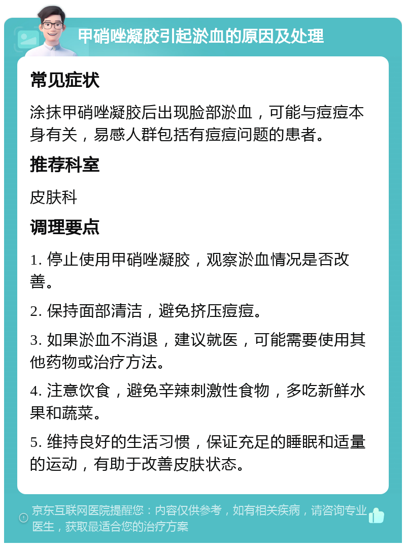 甲硝唑凝胶引起淤血的原因及处理 常见症状 涂抹甲硝唑凝胶后出现脸部淤血，可能与痘痘本身有关，易感人群包括有痘痘问题的患者。 推荐科室 皮肤科 调理要点 1. 停止使用甲硝唑凝胶，观察淤血情况是否改善。 2. 保持面部清洁，避免挤压痘痘。 3. 如果淤血不消退，建议就医，可能需要使用其他药物或治疗方法。 4. 注意饮食，避免辛辣刺激性食物，多吃新鲜水果和蔬菜。 5. 维持良好的生活习惯，保证充足的睡眠和适量的运动，有助于改善皮肤状态。