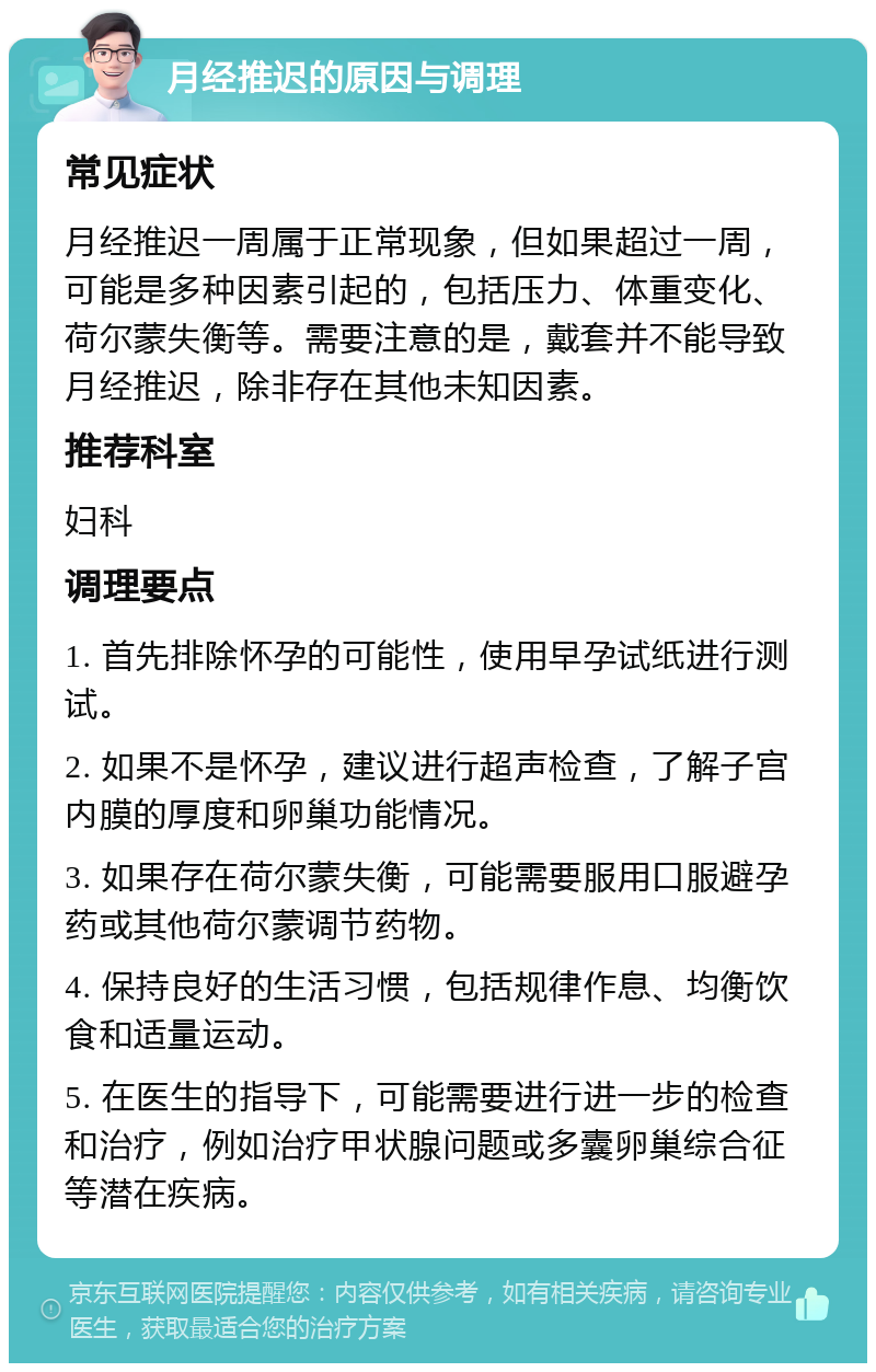 月经推迟的原因与调理 常见症状 月经推迟一周属于正常现象，但如果超过一周，可能是多种因素引起的，包括压力、体重变化、荷尔蒙失衡等。需要注意的是，戴套并不能导致月经推迟，除非存在其他未知因素。 推荐科室 妇科 调理要点 1. 首先排除怀孕的可能性，使用早孕试纸进行测试。 2. 如果不是怀孕，建议进行超声检查，了解子宫内膜的厚度和卵巢功能情况。 3. 如果存在荷尔蒙失衡，可能需要服用口服避孕药或其他荷尔蒙调节药物。 4. 保持良好的生活习惯，包括规律作息、均衡饮食和适量运动。 5. 在医生的指导下，可能需要进行进一步的检查和治疗，例如治疗甲状腺问题或多囊卵巢综合征等潜在疾病。