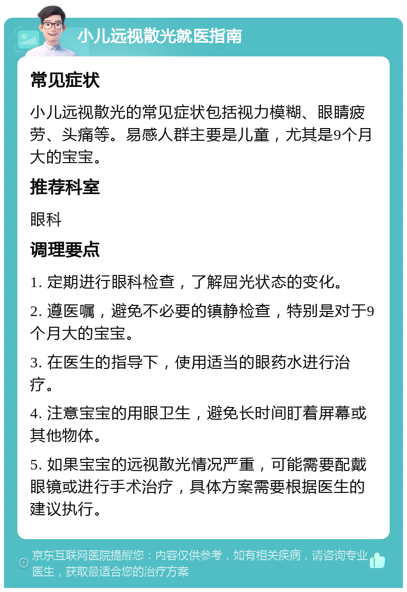 小儿远视散光就医指南 常见症状 小儿远视散光的常见症状包括视力模糊、眼睛疲劳、头痛等。易感人群主要是儿童，尤其是9个月大的宝宝。 推荐科室 眼科 调理要点 1. 定期进行眼科检查，了解屈光状态的变化。 2. 遵医嘱，避免不必要的镇静检查，特别是对于9个月大的宝宝。 3. 在医生的指导下，使用适当的眼药水进行治疗。 4. 注意宝宝的用眼卫生，避免长时间盯着屏幕或其他物体。 5. 如果宝宝的远视散光情况严重，可能需要配戴眼镜或进行手术治疗，具体方案需要根据医生的建议执行。