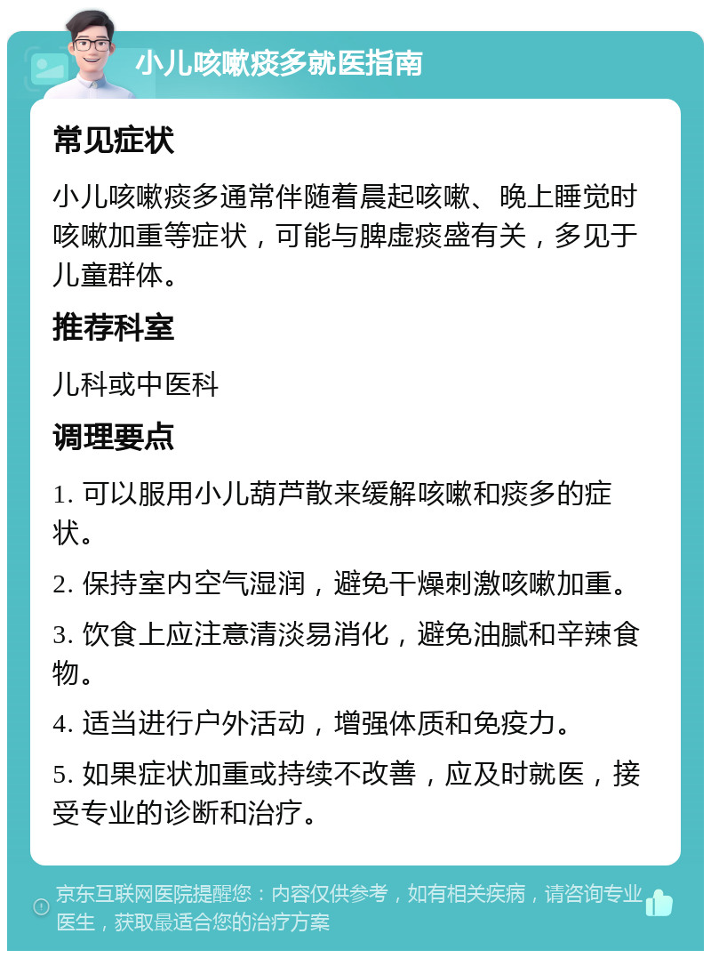 小儿咳嗽痰多就医指南 常见症状 小儿咳嗽痰多通常伴随着晨起咳嗽、晚上睡觉时咳嗽加重等症状，可能与脾虚痰盛有关，多见于儿童群体。 推荐科室 儿科或中医科 调理要点 1. 可以服用小儿葫芦散来缓解咳嗽和痰多的症状。 2. 保持室内空气湿润，避免干燥刺激咳嗽加重。 3. 饮食上应注意清淡易消化，避免油腻和辛辣食物。 4. 适当进行户外活动，增强体质和免疫力。 5. 如果症状加重或持续不改善，应及时就医，接受专业的诊断和治疗。