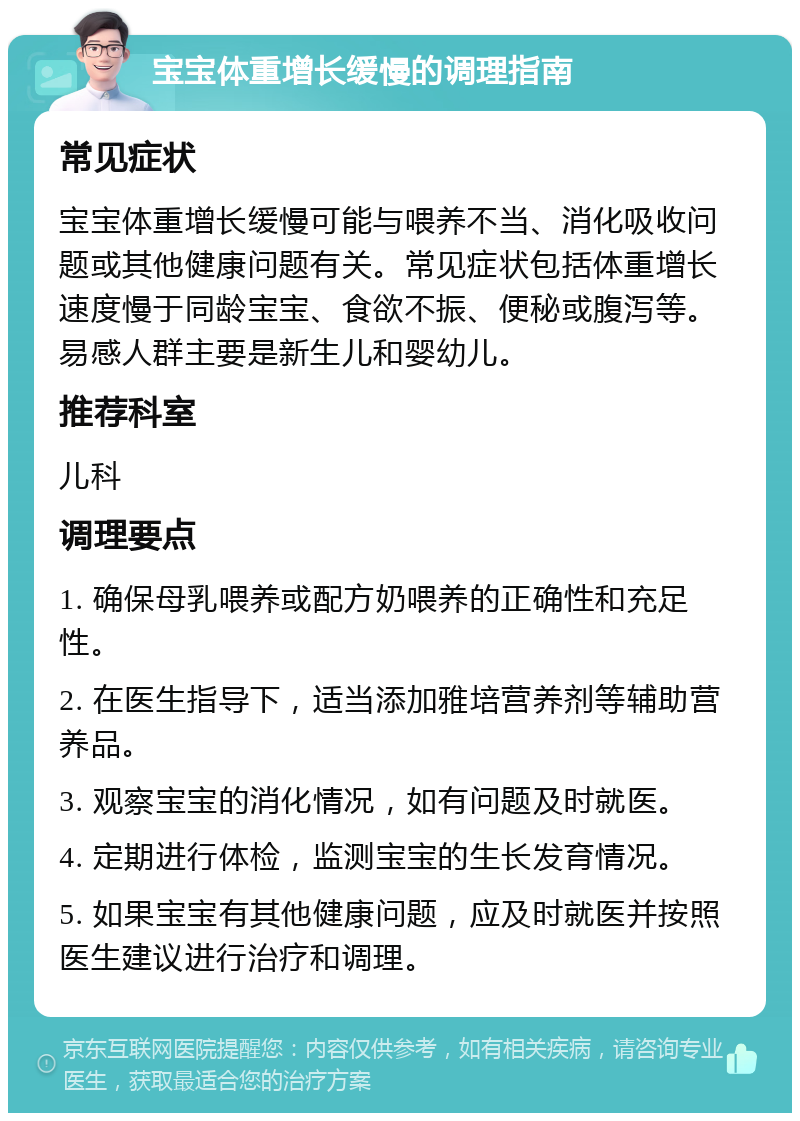 宝宝体重增长缓慢的调理指南 常见症状 宝宝体重增长缓慢可能与喂养不当、消化吸收问题或其他健康问题有关。常见症状包括体重增长速度慢于同龄宝宝、食欲不振、便秘或腹泻等。易感人群主要是新生儿和婴幼儿。 推荐科室 儿科 调理要点 1. 确保母乳喂养或配方奶喂养的正确性和充足性。 2. 在医生指导下，适当添加雅培营养剂等辅助营养品。 3. 观察宝宝的消化情况，如有问题及时就医。 4. 定期进行体检，监测宝宝的生长发育情况。 5. 如果宝宝有其他健康问题，应及时就医并按照医生建议进行治疗和调理。