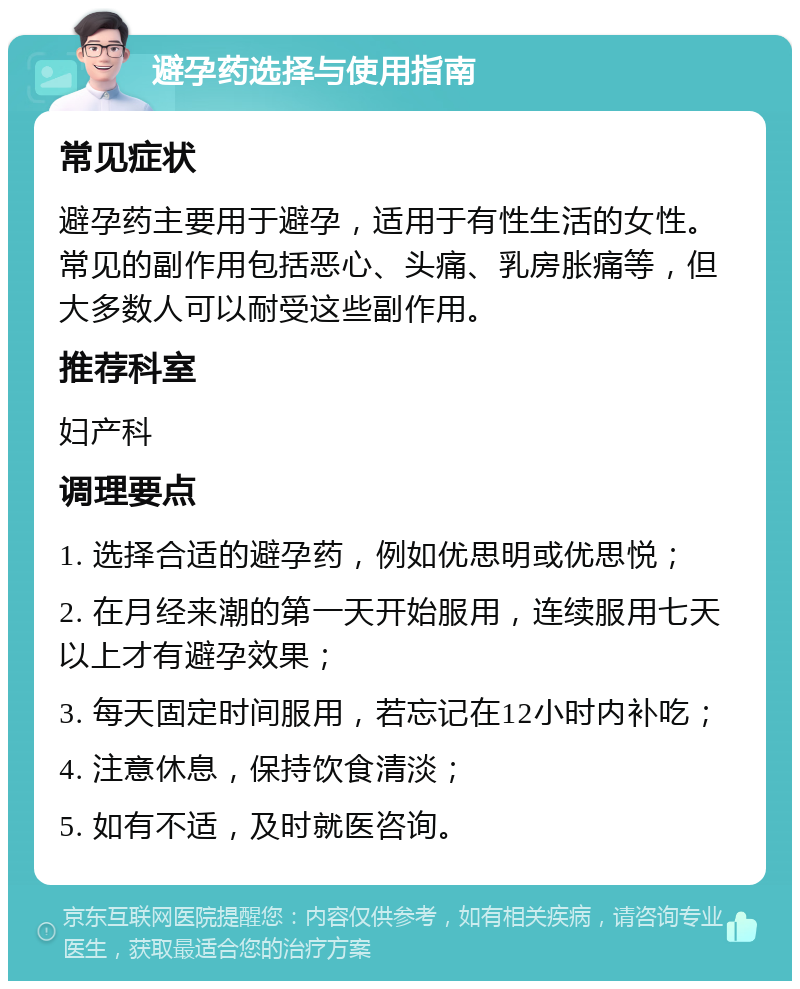 避孕药选择与使用指南 常见症状 避孕药主要用于避孕，适用于有性生活的女性。常见的副作用包括恶心、头痛、乳房胀痛等，但大多数人可以耐受这些副作用。 推荐科室 妇产科 调理要点 1. 选择合适的避孕药，例如优思明或优思悦； 2. 在月经来潮的第一天开始服用，连续服用七天以上才有避孕效果； 3. 每天固定时间服用，若忘记在12小时内补吃； 4. 注意休息，保持饮食清淡； 5. 如有不适，及时就医咨询。