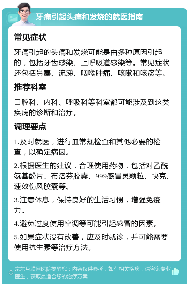 牙痛引起头痛和发烧的就医指南 常见症状 牙痛引起的头痛和发烧可能是由多种原因引起的，包括牙齿感染、上呼吸道感染等。常见症状还包括鼻塞、流涕、咽喉肿痛、咳嗽和咳痰等。 推荐科室 口腔科、内科、呼吸科等科室都可能涉及到这类疾病的诊断和治疗。 调理要点 1.及时就医，进行血常规检查和其他必要的检查，以确定病因。 2.根据医生的建议，合理使用药物，包括对乙酰氨基酚片、布洛芬胶囊、999感冒灵颗粒、快克、速效伤风胶囊等。 3.注意休息，保持良好的生活习惯，增强免疫力。 4.避免过度使用空调等可能引起感冒的因素。 5.如果症状没有改善，应及时就诊，并可能需要使用抗生素等治疗方法。