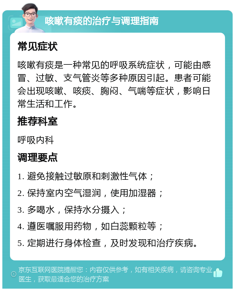 咳嗽有痰的治疗与调理指南 常见症状 咳嗽有痰是一种常见的呼吸系统症状，可能由感冒、过敏、支气管炎等多种原因引起。患者可能会出现咳嗽、咳痰、胸闷、气喘等症状，影响日常生活和工作。 推荐科室 呼吸内科 调理要点 1. 避免接触过敏原和刺激性气体； 2. 保持室内空气湿润，使用加湿器； 3. 多喝水，保持水分摄入； 4. 遵医嘱服用药物，如白蕊颗粒等； 5. 定期进行身体检查，及时发现和治疗疾病。