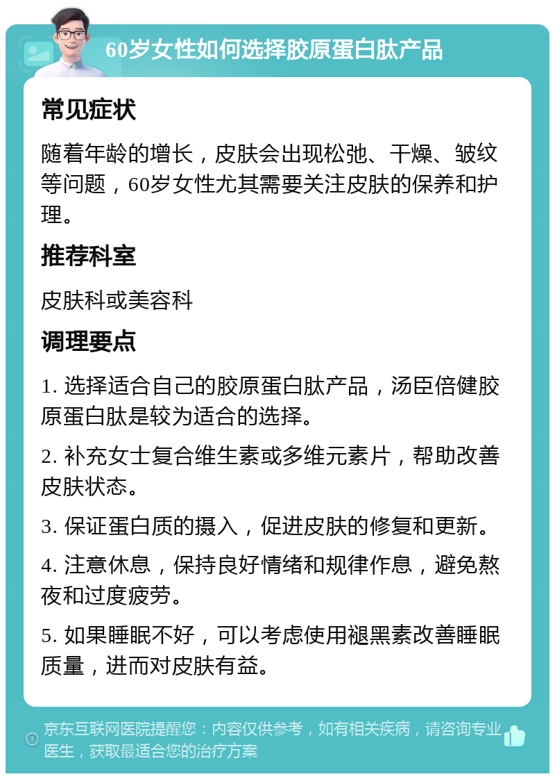 60岁女性如何选择胶原蛋白肽产品 常见症状 随着年龄的增长，皮肤会出现松弛、干燥、皱纹等问题，60岁女性尤其需要关注皮肤的保养和护理。 推荐科室 皮肤科或美容科 调理要点 1. 选择适合自己的胶原蛋白肽产品，汤臣倍健胶原蛋白肽是较为适合的选择。 2. 补充女士复合维生素或多维元素片，帮助改善皮肤状态。 3. 保证蛋白质的摄入，促进皮肤的修复和更新。 4. 注意休息，保持良好情绪和规律作息，避免熬夜和过度疲劳。 5. 如果睡眠不好，可以考虑使用褪黑素改善睡眠质量，进而对皮肤有益。