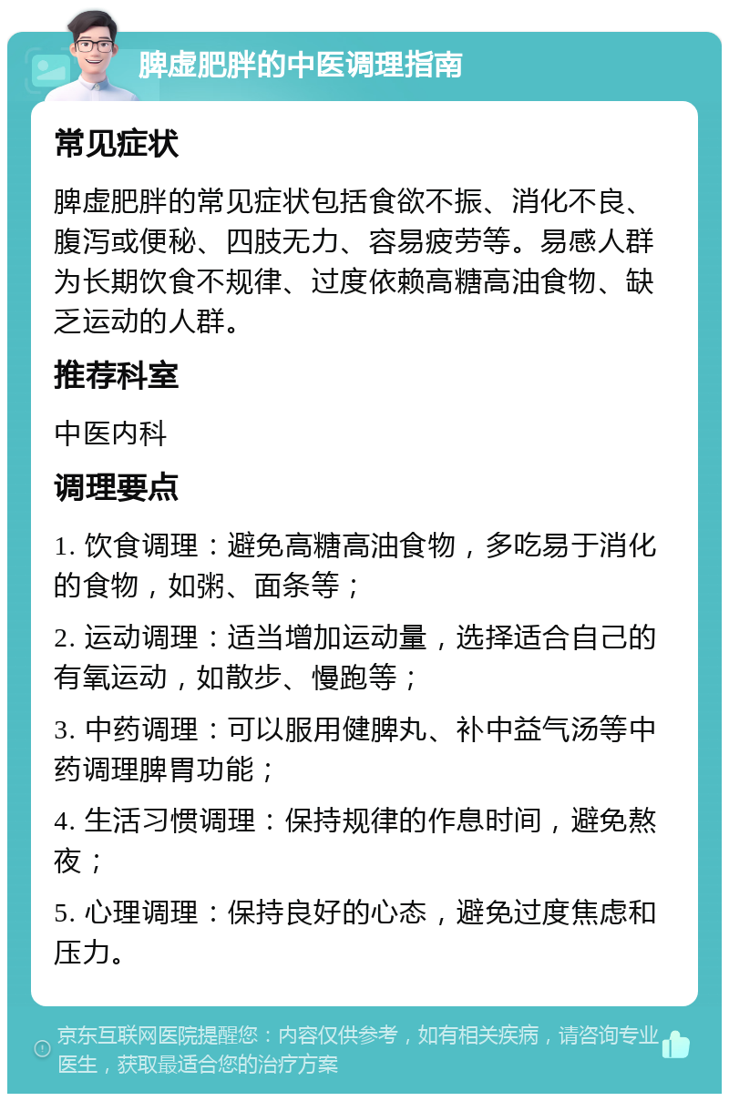 脾虚肥胖的中医调理指南 常见症状 脾虚肥胖的常见症状包括食欲不振、消化不良、腹泻或便秘、四肢无力、容易疲劳等。易感人群为长期饮食不规律、过度依赖高糖高油食物、缺乏运动的人群。 推荐科室 中医内科 调理要点 1. 饮食调理：避免高糖高油食物，多吃易于消化的食物，如粥、面条等； 2. 运动调理：适当增加运动量，选择适合自己的有氧运动，如散步、慢跑等； 3. 中药调理：可以服用健脾丸、补中益气汤等中药调理脾胃功能； 4. 生活习惯调理：保持规律的作息时间，避免熬夜； 5. 心理调理：保持良好的心态，避免过度焦虑和压力。