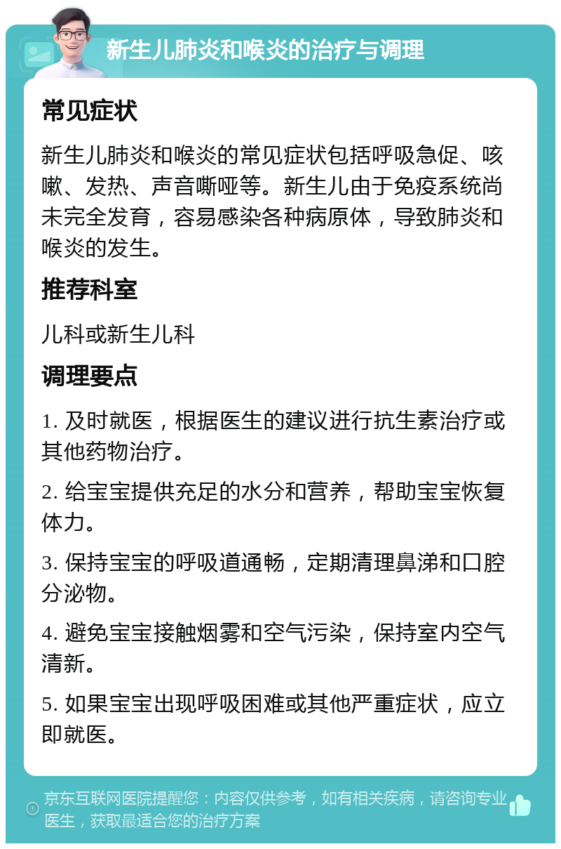 新生儿肺炎和喉炎的治疗与调理 常见症状 新生儿肺炎和喉炎的常见症状包括呼吸急促、咳嗽、发热、声音嘶哑等。新生儿由于免疫系统尚未完全发育，容易感染各种病原体，导致肺炎和喉炎的发生。 推荐科室 儿科或新生儿科 调理要点 1. 及时就医，根据医生的建议进行抗生素治疗或其他药物治疗。 2. 给宝宝提供充足的水分和营养，帮助宝宝恢复体力。 3. 保持宝宝的呼吸道通畅，定期清理鼻涕和口腔分泌物。 4. 避免宝宝接触烟雾和空气污染，保持室内空气清新。 5. 如果宝宝出现呼吸困难或其他严重症状，应立即就医。