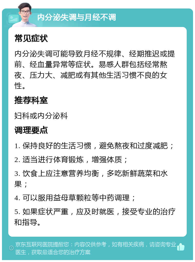 内分泌失调与月经不调 常见症状 内分泌失调可能导致月经不规律、经期推迟或提前、经血量异常等症状。易感人群包括经常熬夜、压力大、减肥或有其他生活习惯不良的女性。 推荐科室 妇科或内分泌科 调理要点 1. 保持良好的生活习惯，避免熬夜和过度减肥； 2. 适当进行体育锻炼，增强体质； 3. 饮食上应注意营养均衡，多吃新鲜蔬菜和水果； 4. 可以服用益母草颗粒等中药调理； 5. 如果症状严重，应及时就医，接受专业的治疗和指导。