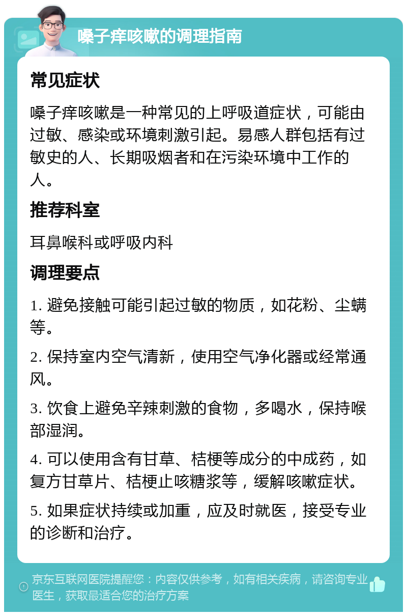 嗓子痒咳嗽的调理指南 常见症状 嗓子痒咳嗽是一种常见的上呼吸道症状，可能由过敏、感染或环境刺激引起。易感人群包括有过敏史的人、长期吸烟者和在污染环境中工作的人。 推荐科室 耳鼻喉科或呼吸内科 调理要点 1. 避免接触可能引起过敏的物质，如花粉、尘螨等。 2. 保持室内空气清新，使用空气净化器或经常通风。 3. 饮食上避免辛辣刺激的食物，多喝水，保持喉部湿润。 4. 可以使用含有甘草、桔梗等成分的中成药，如复方甘草片、桔梗止咳糖浆等，缓解咳嗽症状。 5. 如果症状持续或加重，应及时就医，接受专业的诊断和治疗。