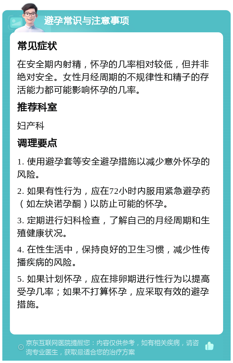 避孕常识与注意事项 常见症状 在安全期内射精，怀孕的几率相对较低，但并非绝对安全。女性月经周期的不规律性和精子的存活能力都可能影响怀孕的几率。 推荐科室 妇产科 调理要点 1. 使用避孕套等安全避孕措施以减少意外怀孕的风险。 2. 如果有性行为，应在72小时内服用紧急避孕药（如左炔诺孕酮）以防止可能的怀孕。 3. 定期进行妇科检查，了解自己的月经周期和生殖健康状况。 4. 在性生活中，保持良好的卫生习惯，减少性传播疾病的风险。 5. 如果计划怀孕，应在排卵期进行性行为以提高受孕几率；如果不打算怀孕，应采取有效的避孕措施。