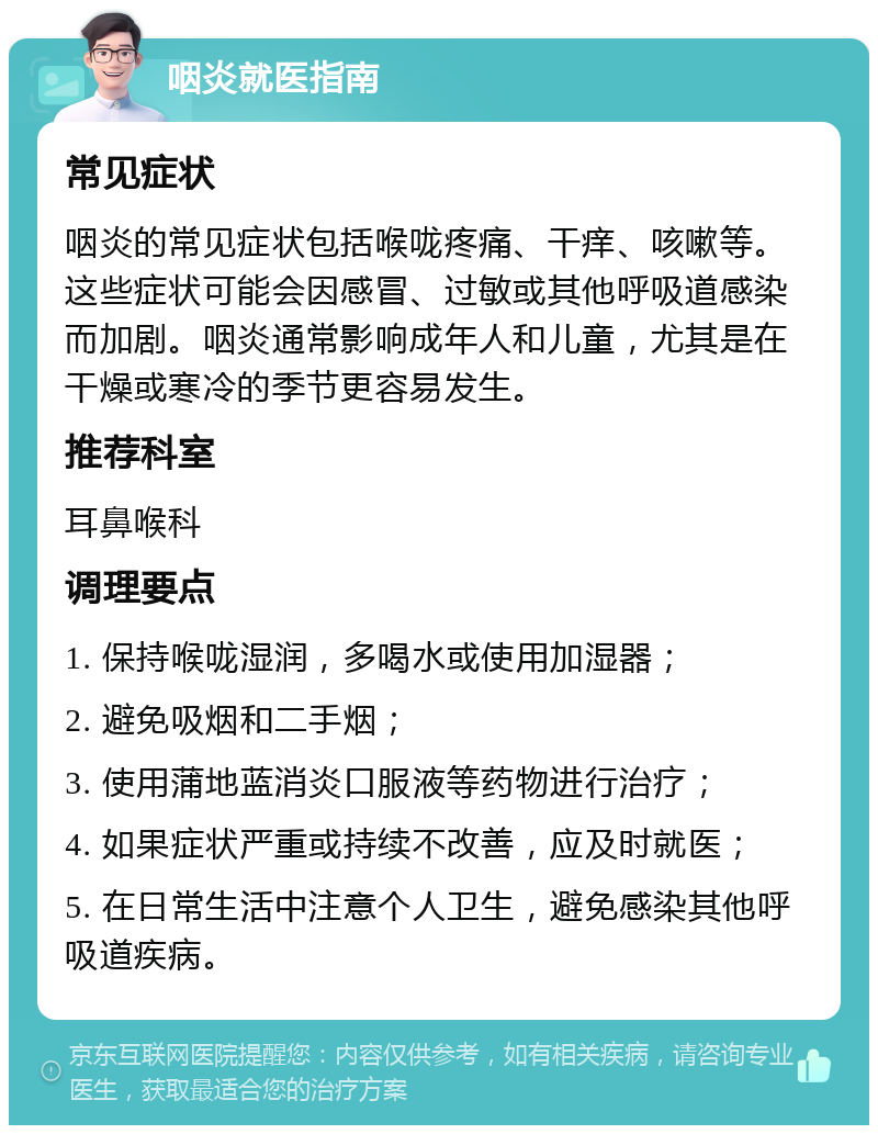 咽炎就医指南 常见症状 咽炎的常见症状包括喉咙疼痛、干痒、咳嗽等。这些症状可能会因感冒、过敏或其他呼吸道感染而加剧。咽炎通常影响成年人和儿童，尤其是在干燥或寒冷的季节更容易发生。 推荐科室 耳鼻喉科 调理要点 1. 保持喉咙湿润，多喝水或使用加湿器； 2. 避免吸烟和二手烟； 3. 使用蒲地蓝消炎口服液等药物进行治疗； 4. 如果症状严重或持续不改善，应及时就医； 5. 在日常生活中注意个人卫生，避免感染其他呼吸道疾病。