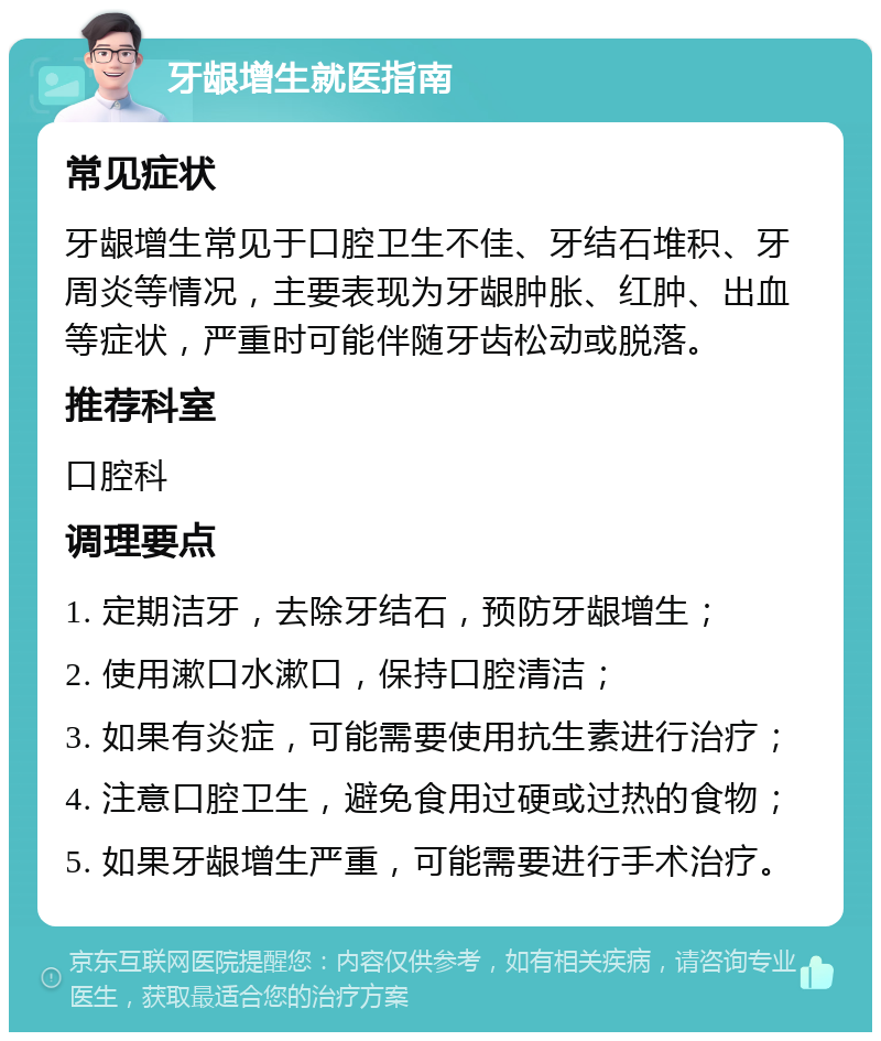 牙龈增生就医指南 常见症状 牙龈增生常见于口腔卫生不佳、牙结石堆积、牙周炎等情况，主要表现为牙龈肿胀、红肿、出血等症状，严重时可能伴随牙齿松动或脱落。 推荐科室 口腔科 调理要点 1. 定期洁牙，去除牙结石，预防牙龈增生； 2. 使用漱口水漱口，保持口腔清洁； 3. 如果有炎症，可能需要使用抗生素进行治疗； 4. 注意口腔卫生，避免食用过硬或过热的食物； 5. 如果牙龈增生严重，可能需要进行手术治疗。