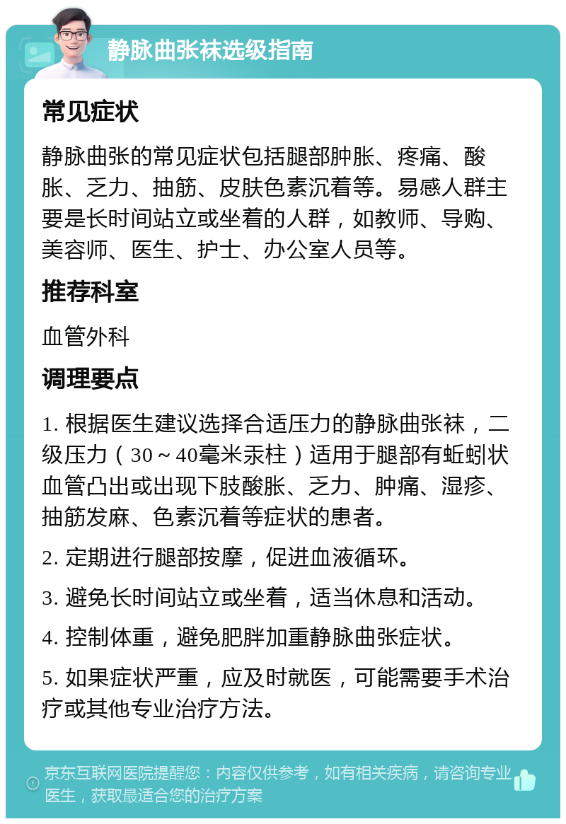 静脉曲张袜选级指南 常见症状 静脉曲张的常见症状包括腿部肿胀、疼痛、酸胀、乏力、抽筋、皮肤色素沉着等。易感人群主要是长时间站立或坐着的人群，如教师、导购、美容师、医生、护士、办公室人员等。 推荐科室 血管外科 调理要点 1. 根据医生建议选择合适压力的静脉曲张袜，二级压力（30～40毫米汞柱）适用于腿部有蚯蚓状血管凸出或出现下肢酸胀、乏力、肿痛、湿疹、抽筋发麻、色素沉着等症状的患者。 2. 定期进行腿部按摩，促进血液循环。 3. 避免长时间站立或坐着，适当休息和活动。 4. 控制体重，避免肥胖加重静脉曲张症状。 5. 如果症状严重，应及时就医，可能需要手术治疗或其他专业治疗方法。