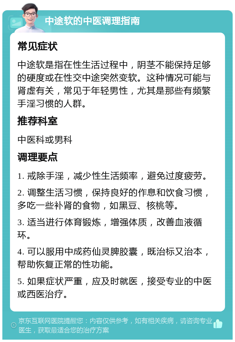 中途软的中医调理指南 常见症状 中途软是指在性生活过程中，阴茎不能保持足够的硬度或在性交中途突然变软。这种情况可能与肾虚有关，常见于年轻男性，尤其是那些有频繁手淫习惯的人群。 推荐科室 中医科或男科 调理要点 1. 戒除手淫，减少性生活频率，避免过度疲劳。 2. 调整生活习惯，保持良好的作息和饮食习惯，多吃一些补肾的食物，如黑豆、核桃等。 3. 适当进行体育锻炼，增强体质，改善血液循环。 4. 可以服用中成药仙灵脾胶囊，既治标又治本，帮助恢复正常的性功能。 5. 如果症状严重，应及时就医，接受专业的中医或西医治疗。