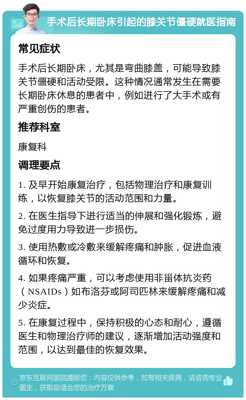 手术后长期卧床引起的膝关节僵硬就医指南 常见症状 手术后长期卧床，尤其是弯曲膝盖，可能导致膝关节僵硬和活动受限。这种情况通常发生在需要长期卧床休息的患者中，例如进行了大手术或有严重创伤的患者。 推荐科室 康复科 调理要点 1. 及早开始康复治疗，包括物理治疗和康复训练，以恢复膝关节的活动范围和力量。 2. 在医生指导下进行适当的伸展和强化锻炼，避免过度用力导致进一步损伤。 3. 使用热敷或冷敷来缓解疼痛和肿胀，促进血液循环和恢复。 4. 如果疼痛严重，可以考虑使用非甾体抗炎药（NSAIDs）如布洛芬或阿司匹林来缓解疼痛和减少炎症。 5. 在康复过程中，保持积极的心态和耐心，遵循医生和物理治疗师的建议，逐渐增加活动强度和范围，以达到最佳的恢复效果。