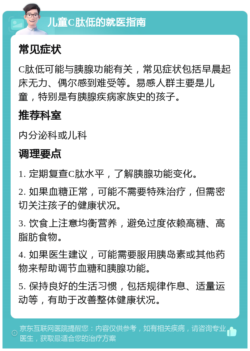 儿童C肽低的就医指南 常见症状 C肽低可能与胰腺功能有关，常见症状包括早晨起床无力、偶尔感到难受等。易感人群主要是儿童，特别是有胰腺疾病家族史的孩子。 推荐科室 内分泌科或儿科 调理要点 1. 定期复查C肽水平，了解胰腺功能变化。 2. 如果血糖正常，可能不需要特殊治疗，但需密切关注孩子的健康状况。 3. 饮食上注意均衡营养，避免过度依赖高糖、高脂肪食物。 4. 如果医生建议，可能需要服用胰岛素或其他药物来帮助调节血糖和胰腺功能。 5. 保持良好的生活习惯，包括规律作息、适量运动等，有助于改善整体健康状况。