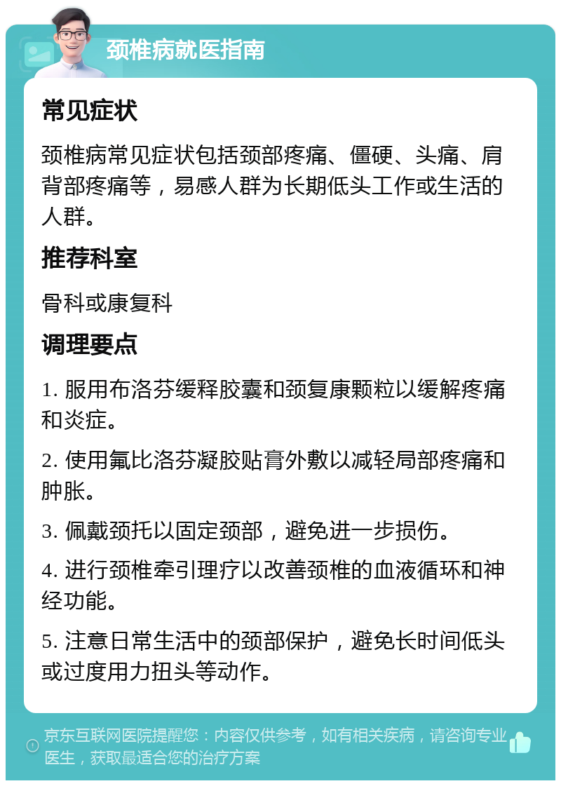 颈椎病就医指南 常见症状 颈椎病常见症状包括颈部疼痛、僵硬、头痛、肩背部疼痛等，易感人群为长期低头工作或生活的人群。 推荐科室 骨科或康复科 调理要点 1. 服用布洛芬缓释胶囊和颈复康颗粒以缓解疼痛和炎症。 2. 使用氟比洛芬凝胶贴膏外敷以减轻局部疼痛和肿胀。 3. 佩戴颈托以固定颈部，避免进一步损伤。 4. 进行颈椎牵引理疗以改善颈椎的血液循环和神经功能。 5. 注意日常生活中的颈部保护，避免长时间低头或过度用力扭头等动作。