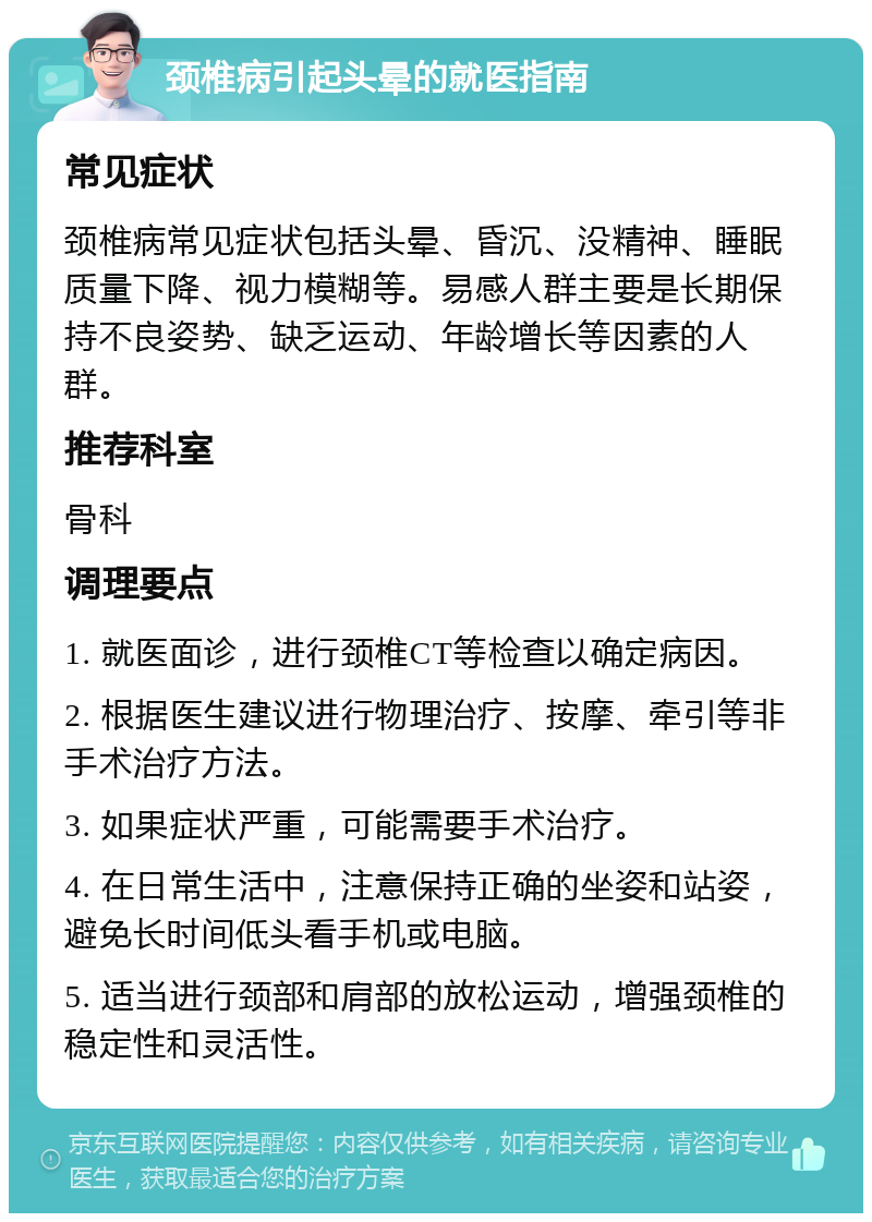 颈椎病引起头晕的就医指南 常见症状 颈椎病常见症状包括头晕、昏沉、没精神、睡眠质量下降、视力模糊等。易感人群主要是长期保持不良姿势、缺乏运动、年龄增长等因素的人群。 推荐科室 骨科 调理要点 1. 就医面诊，进行颈椎CT等检查以确定病因。 2. 根据医生建议进行物理治疗、按摩、牵引等非手术治疗方法。 3. 如果症状严重，可能需要手术治疗。 4. 在日常生活中，注意保持正确的坐姿和站姿，避免长时间低头看手机或电脑。 5. 适当进行颈部和肩部的放松运动，增强颈椎的稳定性和灵活性。