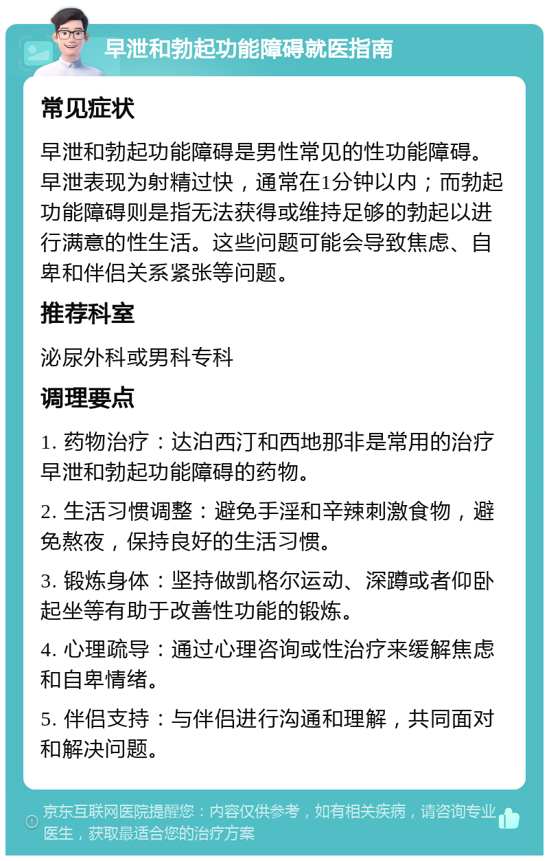 早泄和勃起功能障碍就医指南 常见症状 早泄和勃起功能障碍是男性常见的性功能障碍。早泄表现为射精过快，通常在1分钟以内；而勃起功能障碍则是指无法获得或维持足够的勃起以进行满意的性生活。这些问题可能会导致焦虑、自卑和伴侣关系紧张等问题。 推荐科室 泌尿外科或男科专科 调理要点 1. 药物治疗：达泊西汀和西地那非是常用的治疗早泄和勃起功能障碍的药物。 2. 生活习惯调整：避免手淫和辛辣刺激食物，避免熬夜，保持良好的生活习惯。 3. 锻炼身体：坚持做凯格尔运动、深蹲或者仰卧起坐等有助于改善性功能的锻炼。 4. 心理疏导：通过心理咨询或性治疗来缓解焦虑和自卑情绪。 5. 伴侣支持：与伴侣进行沟通和理解，共同面对和解决问题。