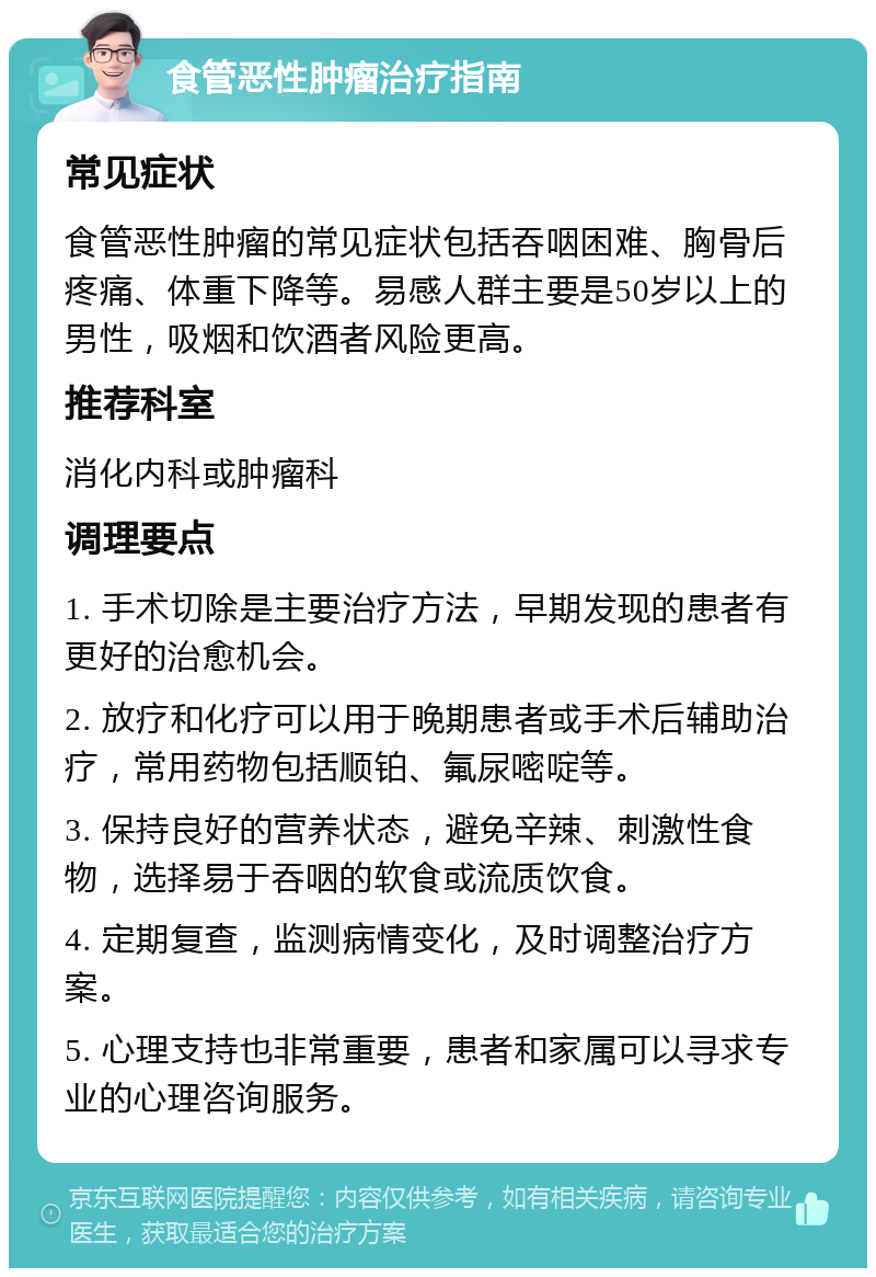 食管恶性肿瘤治疗指南 常见症状 食管恶性肿瘤的常见症状包括吞咽困难、胸骨后疼痛、体重下降等。易感人群主要是50岁以上的男性，吸烟和饮酒者风险更高。 推荐科室 消化内科或肿瘤科 调理要点 1. 手术切除是主要治疗方法，早期发现的患者有更好的治愈机会。 2. 放疗和化疗可以用于晚期患者或手术后辅助治疗，常用药物包括顺铂、氟尿嘧啶等。 3. 保持良好的营养状态，避免辛辣、刺激性食物，选择易于吞咽的软食或流质饮食。 4. 定期复查，监测病情变化，及时调整治疗方案。 5. 心理支持也非常重要，患者和家属可以寻求专业的心理咨询服务。