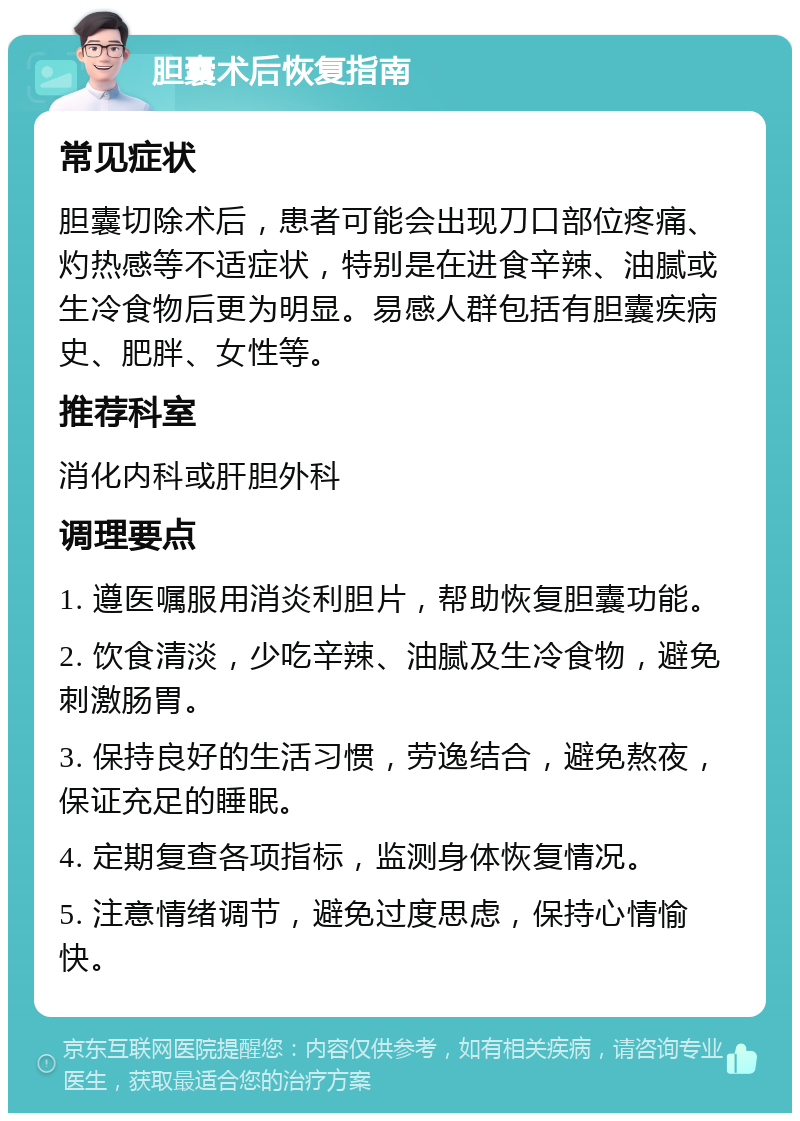 胆囊术后恢复指南 常见症状 胆囊切除术后，患者可能会出现刀口部位疼痛、灼热感等不适症状，特别是在进食辛辣、油腻或生冷食物后更为明显。易感人群包括有胆囊疾病史、肥胖、女性等。 推荐科室 消化内科或肝胆外科 调理要点 1. 遵医嘱服用消炎利胆片，帮助恢复胆囊功能。 2. 饮食清淡，少吃辛辣、油腻及生冷食物，避免刺激肠胃。 3. 保持良好的生活习惯，劳逸结合，避免熬夜，保证充足的睡眠。 4. 定期复查各项指标，监测身体恢复情况。 5. 注意情绪调节，避免过度思虑，保持心情愉快。