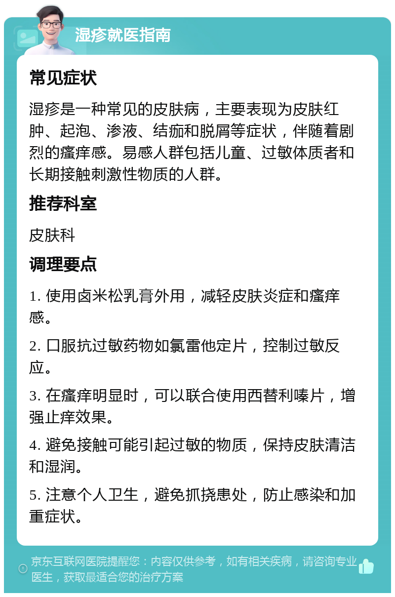 湿疹就医指南 常见症状 湿疹是一种常见的皮肤病，主要表现为皮肤红肿、起泡、渗液、结痂和脱屑等症状，伴随着剧烈的瘙痒感。易感人群包括儿童、过敏体质者和长期接触刺激性物质的人群。 推荐科室 皮肤科 调理要点 1. 使用卤米松乳膏外用，减轻皮肤炎症和瘙痒感。 2. 口服抗过敏药物如氯雷他定片，控制过敏反应。 3. 在瘙痒明显时，可以联合使用西替利嗪片，增强止痒效果。 4. 避免接触可能引起过敏的物质，保持皮肤清洁和湿润。 5. 注意个人卫生，避免抓挠患处，防止感染和加重症状。