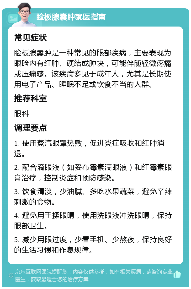 睑板腺囊肿就医指南 常见症状 睑板腺囊肿是一种常见的眼部疾病，主要表现为眼睑内有红肿、硬结或肿块，可能伴随轻微疼痛或压痛感。该疾病多见于成年人，尤其是长期使用电子产品、睡眠不足或饮食不当的人群。 推荐科室 眼科 调理要点 1. 使用蒸汽眼罩热敷，促进炎症吸收和红肿消退。 2. 配合滴眼液（如妥布霉素滴眼液）和红霉素眼膏治疗，控制炎症和预防感染。 3. 饮食清淡，少油腻、多吃水果蔬菜，避免辛辣刺激的食物。 4. 避免用手揉眼睛，使用洗眼液冲洗眼睛，保持眼部卫生。 5. 减少用眼过度，少看手机、少熬夜，保持良好的生活习惯和作息规律。