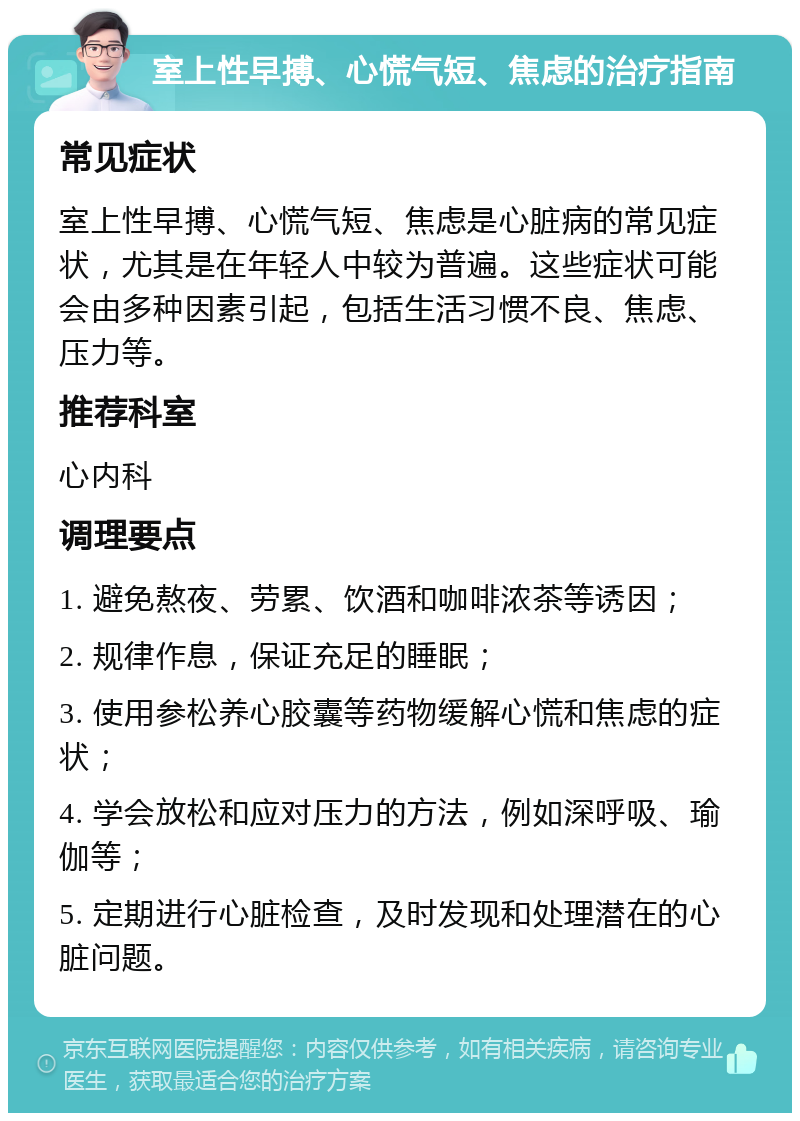 室上性早搏、心慌气短、焦虑的治疗指南 常见症状 室上性早搏、心慌气短、焦虑是心脏病的常见症状，尤其是在年轻人中较为普遍。这些症状可能会由多种因素引起，包括生活习惯不良、焦虑、压力等。 推荐科室 心内科 调理要点 1. 避免熬夜、劳累、饮酒和咖啡浓茶等诱因； 2. 规律作息，保证充足的睡眠； 3. 使用参松养心胶囊等药物缓解心慌和焦虑的症状； 4. 学会放松和应对压力的方法，例如深呼吸、瑜伽等； 5. 定期进行心脏检查，及时发现和处理潜在的心脏问题。