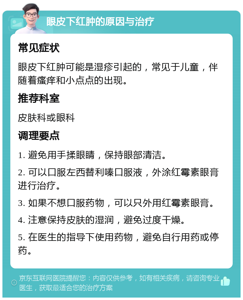 眼皮下红肿的原因与治疗 常见症状 眼皮下红肿可能是湿疹引起的，常见于儿童，伴随着瘙痒和小点点的出现。 推荐科室 皮肤科或眼科 调理要点 1. 避免用手揉眼睛，保持眼部清洁。 2. 可以口服左西替利嗪口服液，外涂红霉素眼膏进行治疗。 3. 如果不想口服药物，可以只外用红霉素眼膏。 4. 注意保持皮肤的湿润，避免过度干燥。 5. 在医生的指导下使用药物，避免自行用药或停药。