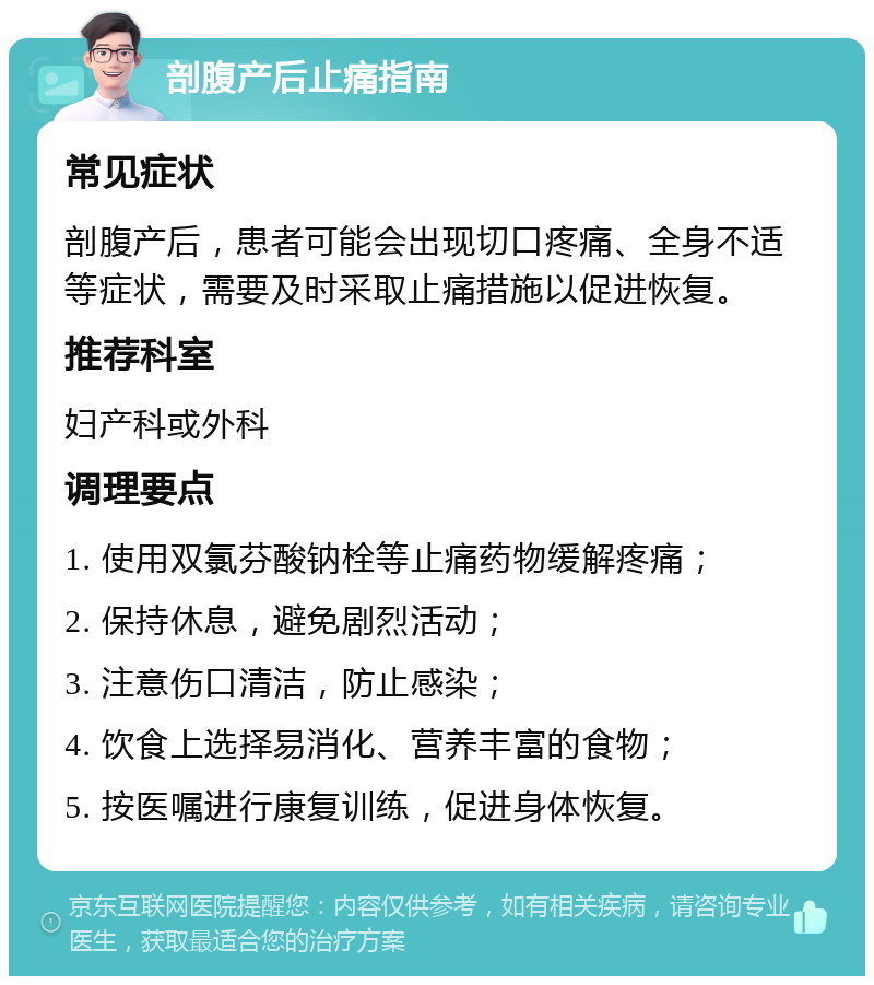 剖腹产后止痛指南 常见症状 剖腹产后，患者可能会出现切口疼痛、全身不适等症状，需要及时采取止痛措施以促进恢复。 推荐科室 妇产科或外科 调理要点 1. 使用双氯芬酸钠栓等止痛药物缓解疼痛； 2. 保持休息，避免剧烈活动； 3. 注意伤口清洁，防止感染； 4. 饮食上选择易消化、营养丰富的食物； 5. 按医嘱进行康复训练，促进身体恢复。